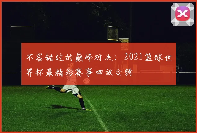 不容错过的巅峰对决：2021篮球世界杯最精彩赛事回放合辑