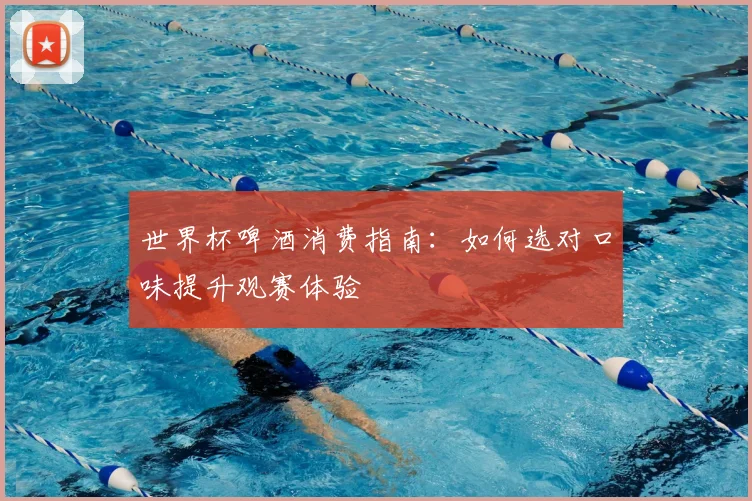 世界杯啤酒消费指南：如何选对口味提升观赛体验