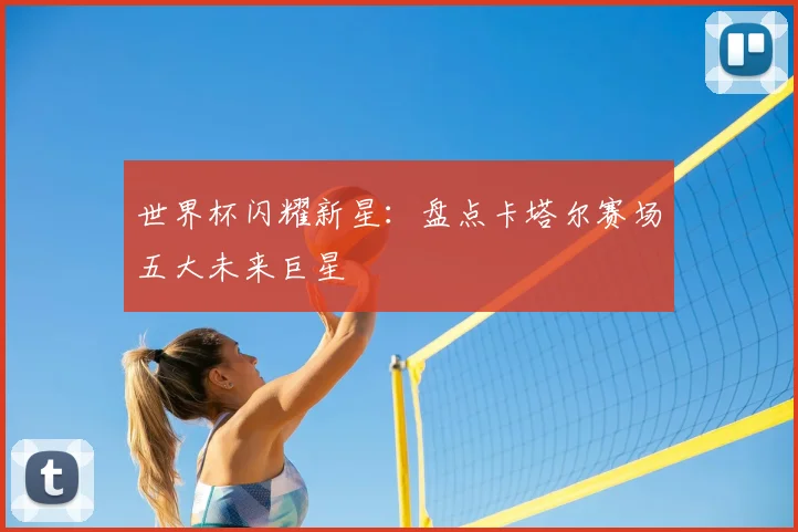 世界杯闪耀新星：盘点卡塔尔赛场五大未来巨星