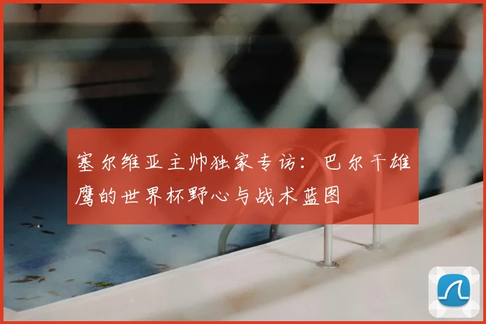 塞尔维亚主帅独家专访:巴尔干雄鹰的世界杯野心与战术蓝图