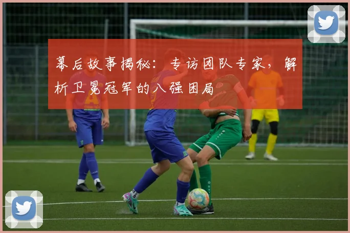 幕后故事揭秘:专访团队专家,解析卫冕冠军的八强困局