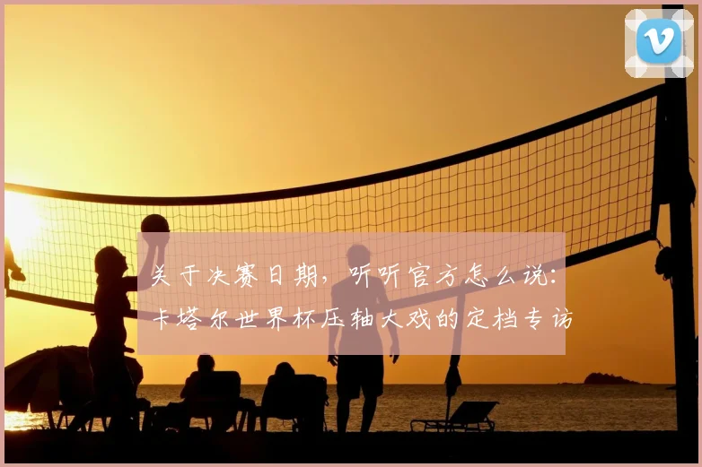关于决赛日期，听听官方怎么说：卡塔尔世界杯压轴大戏的定档专访