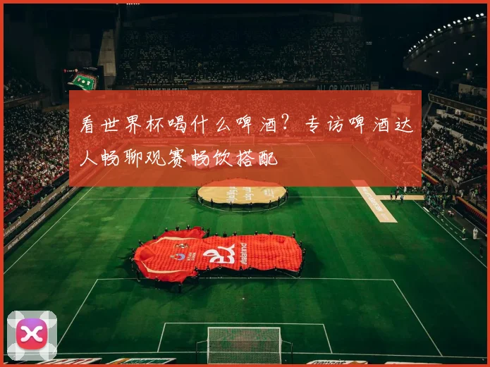 看世界杯喝什么啤酒？专访啤酒达人畅聊观赛畅饮搭配