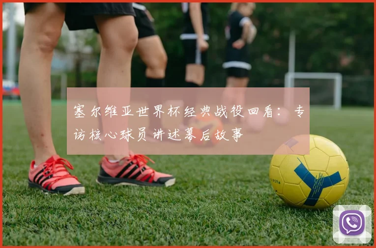 塞尔维亚世界杯经典战役回看:专访核心球员讲述幕后故事