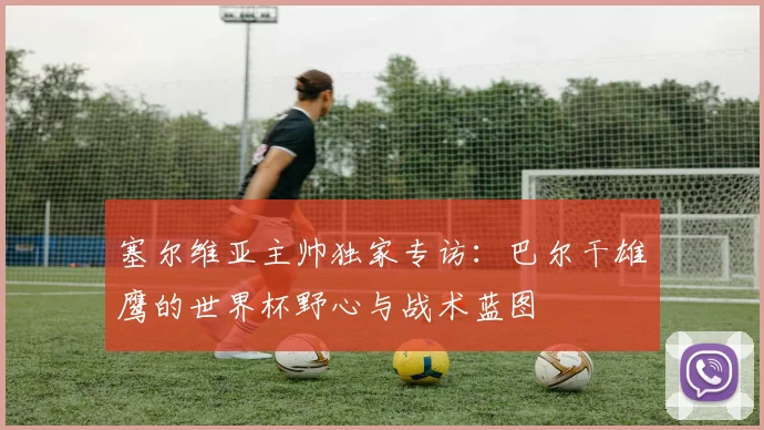 塞尔维亚主帅独家专访:巴尔干雄鹰的世界杯野心与战术蓝图