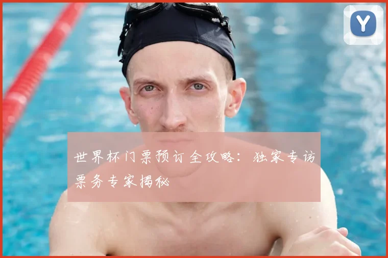 世界杯门票预订全攻略：独家专访票务专家揭秘