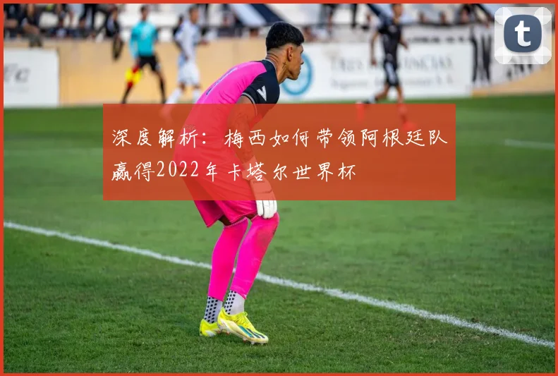 深度解析：梅西如何带领阿根廷队赢得2022年卡塔尔世界杯