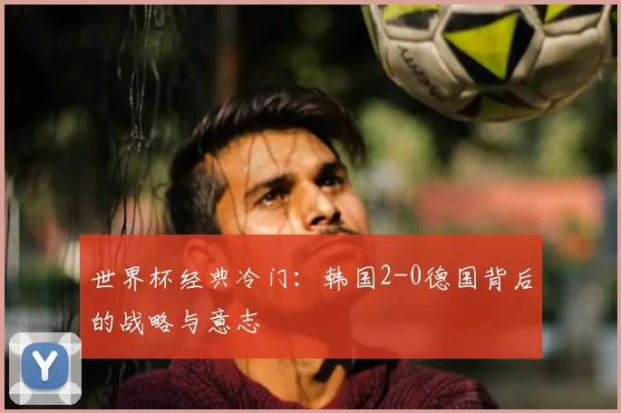 世界杯经典冷门：韩国2-0德国背后的战略与意志