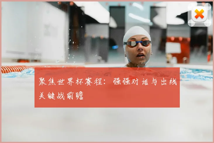 聚焦世界杯赛程：强强对话与出线关键战前瞻