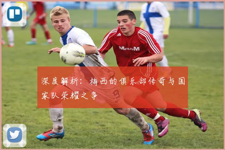 深度解析：梅西的俱乐部传奇与国家队荣耀之争