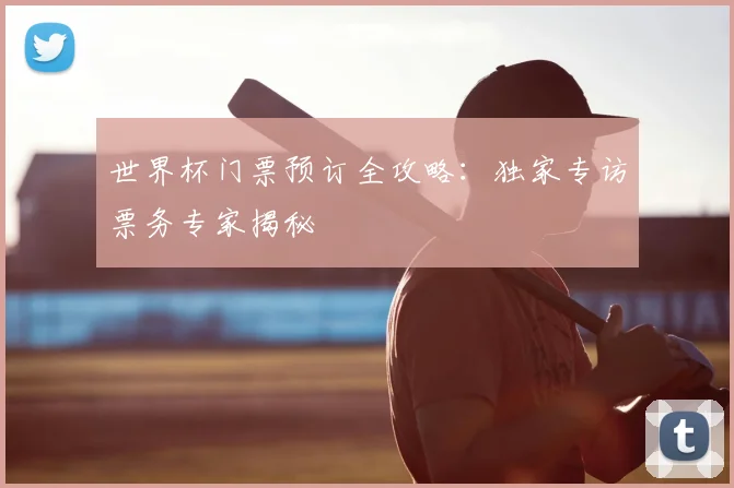 世界杯门票预订全攻略:独家专访票务专家揭秘