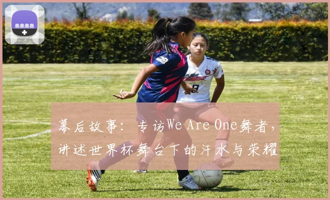幕后故事:专访We Are One舞者,讲述世界杯舞台下的汗水与荣耀